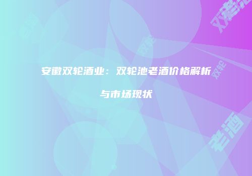 安徽双轮酒业：双轮池老酒价格解析与市场现状