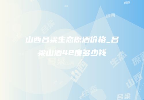 山西吕梁生态原酒价格_吕梁山酒42度多少钱
