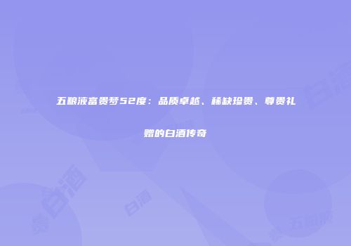 五粮液富贵梦52度：品质卓越、稀缺珍贵、尊贵礼赠的白酒传奇