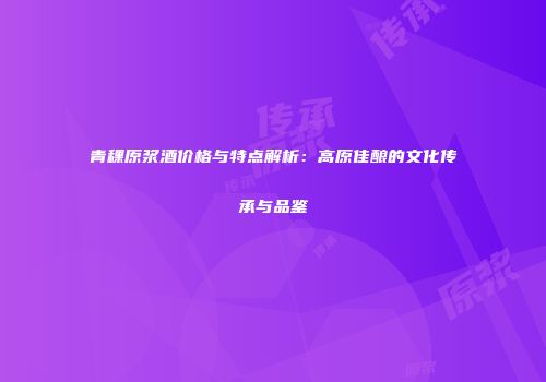 青稞原浆酒价格与特点解析：高原佳酿的文化传承与品鉴
