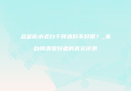 品鉴衡水老白干啤酒好不好喝？_来自啤酒爱好者的真实评测