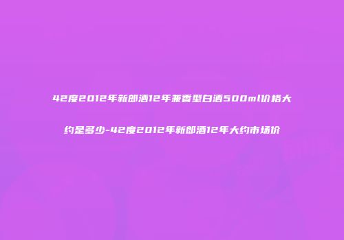 42度2012年新郎酒12年兼香型白酒500ml价格大约是多少-42度2012年新郎酒12年大约市场价