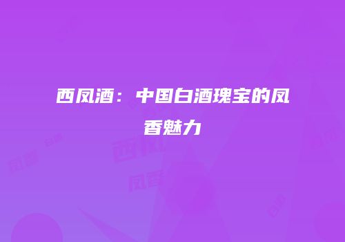 西凤酒：中国白酒瑰宝的凤香魅力