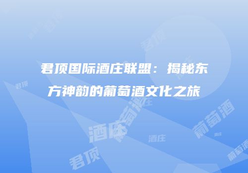 君顶国际酒庄联盟：揭秘东方神韵的葡萄酒文化之旅