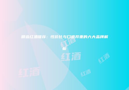 精选红酒推荐：性价比与口感并重的六大品牌解析