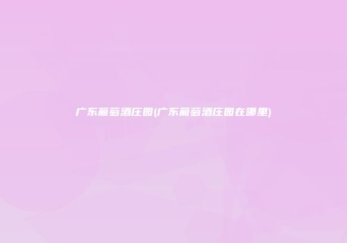 广东葡萄酒庄园(广东葡萄酒庄园在哪里)