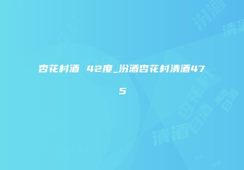 杏花村酒 42度_汾酒杏花村清酒475