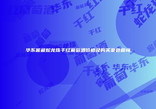 华东窖藏蛇龙珠干红葡萄酒价格及购买渠道查询