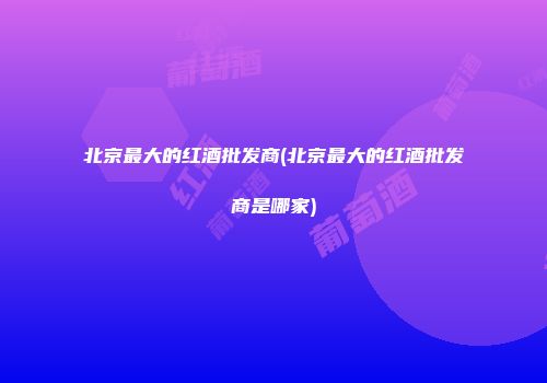北京最大的红酒批发商(北京最大的红酒批发商是哪家)