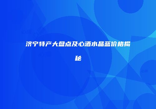 济宁特产大盘点及心酒水晶蓝价格揭秘