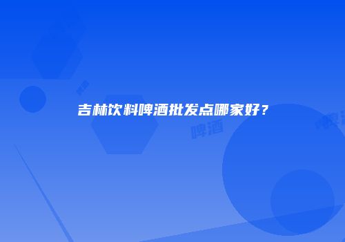 吉林饮料啤酒批发点哪家好？