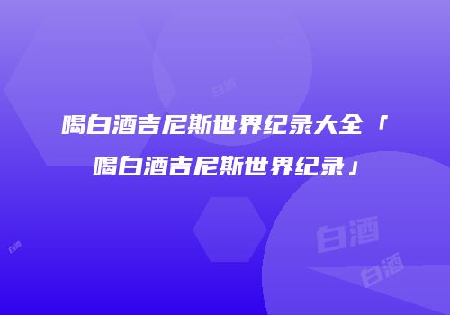 喝白酒吉尼斯世界纪录大全「喝白酒吉尼斯世界纪录」