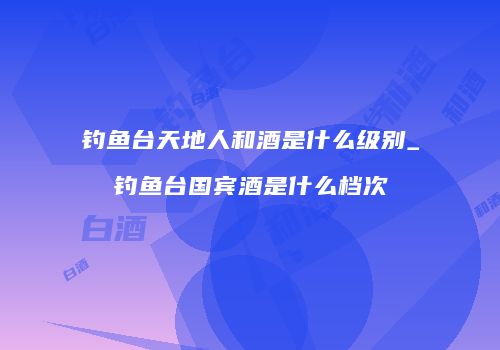 钓鱼台天地人和酒是什么级别_钓鱼台国宾酒是什么档次