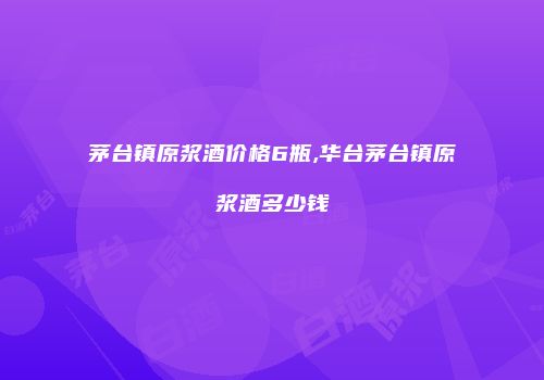 茅台镇原浆酒价格6瓶,华台茅台镇原浆酒多少钱