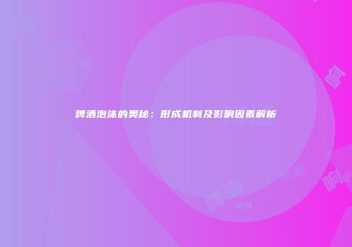 啤酒泡沫的奥秘：形成机制及影响因素解析