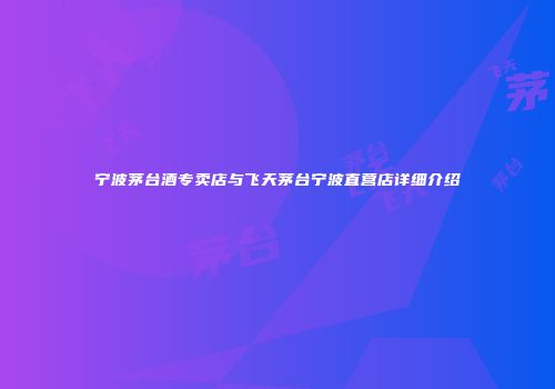 宁波茅台酒专卖店与飞天茅台宁波直营店详细介绍