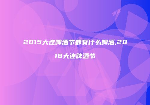 2015大连啤酒节都有什么啤酒,2018大连啤酒节