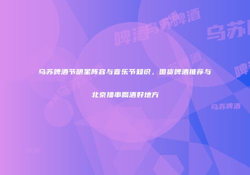 乌苏啤酒节明星阵容与音乐节知识，国货啤酒推荐与北京撸串喝酒好地方
