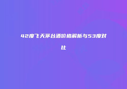 42度飞天茅台酒价格解析与53度对比