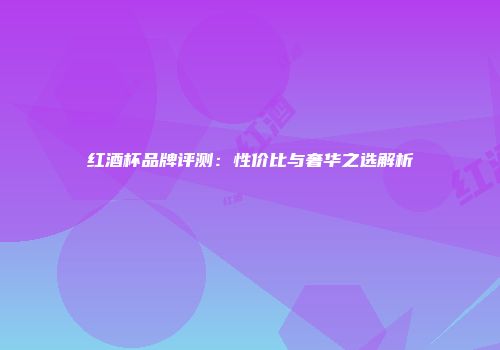 红酒杯品牌评测：性价比与奢华之选解析