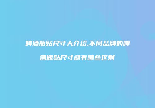 啤酒瓶贴尺寸大介绍,不同品牌的啤酒瓶贴尺寸都有哪些区别
