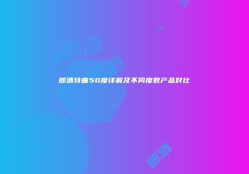 郎酒特曲50度详解及不同度数产品对比