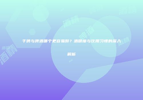 干啤与啤酒哪个更容易醉？酒精度与饮用习惯的深入解析