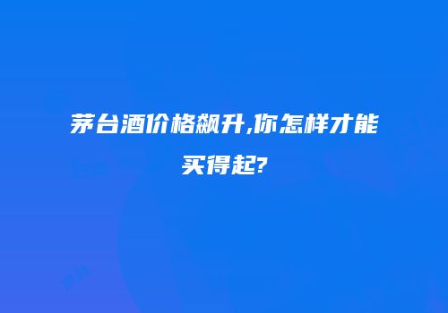 茅台酒价格飙升,你怎样才能买得起?
