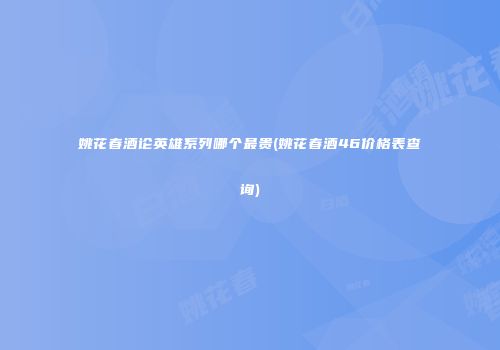 姚花春酒论英雄系列哪个最贵(姚花春酒46价格表查询)