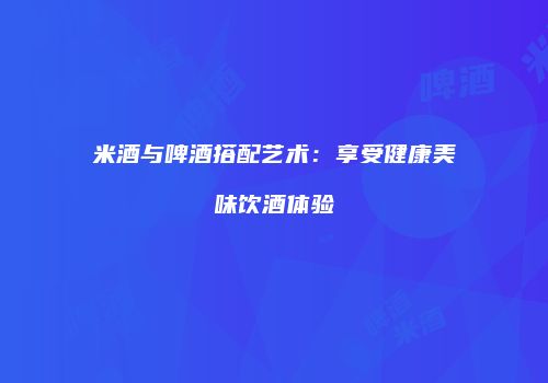 米酒与啤酒搭配艺术：享受健康美味饮酒体验