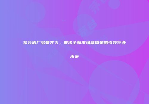 茅台酒厂多管齐下，推出全新市场营销策略引领行业未来