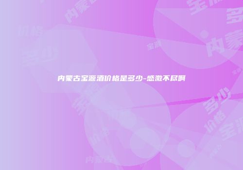 内蒙古宝源酒价格是多少-感激不尽啊