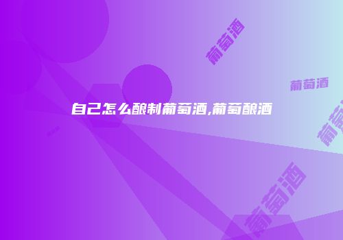 自己怎么酿制葡萄酒,葡萄酿酒