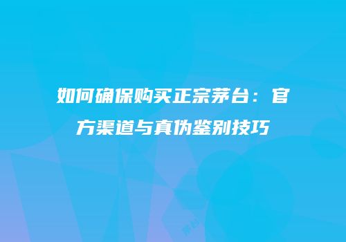 如何确保购买正宗茅台：官方渠道与真伪鉴别技巧