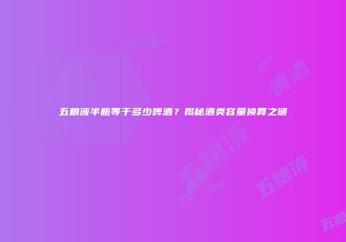 五粮液半瓶等于多少啤酒？揭秘酒类容量换算之谜