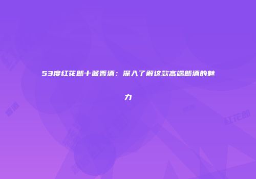 53度红花郎十酱香酒：深入了解这款高端郎酒的魅力