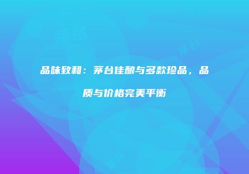 品味致和：茅台佳酿与多款珍品，品质与价格完美平衡