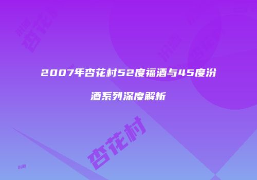 2007年杏花村52度福酒与45度汾酒系列深度解析