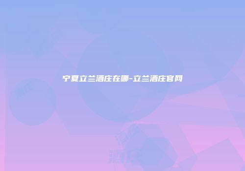 宁夏立兰酒庄在哪-立兰酒庄官网