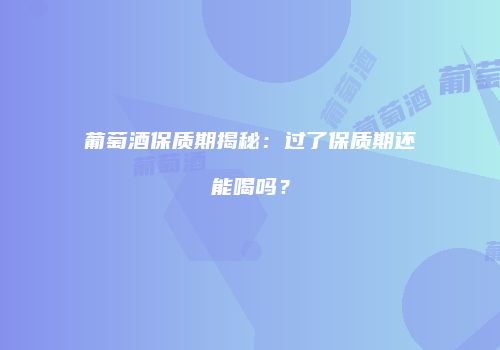 葡萄酒保质期揭秘：过了保质期还能喝吗？
