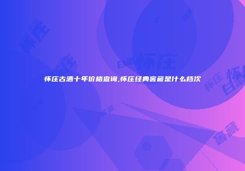 怀庄古酒十年价格查询,怀庄经典窖藏是什么档次