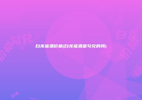 白龙福酒价格(白龙福酒是勾兑的吗)