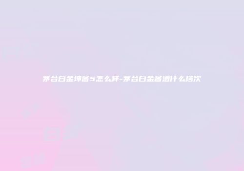 茅台白金坤酱5怎么样-茅台白金酱酒什么档次