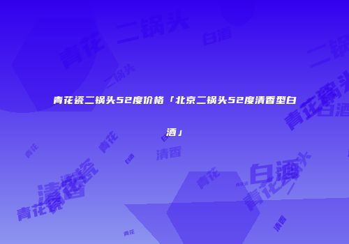青花瓷二锅头52度价格「北京二锅头52度清香型白酒」