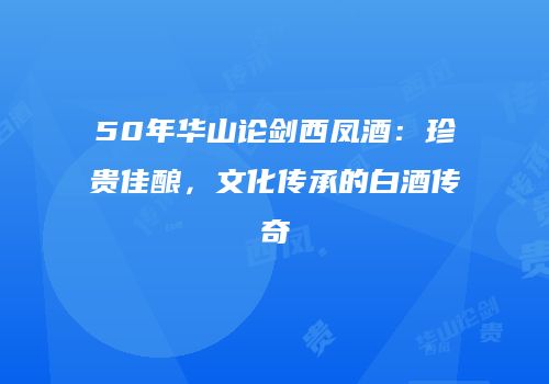 50年华山论剑西凤酒：珍贵佳酿，文化传承的白酒传奇