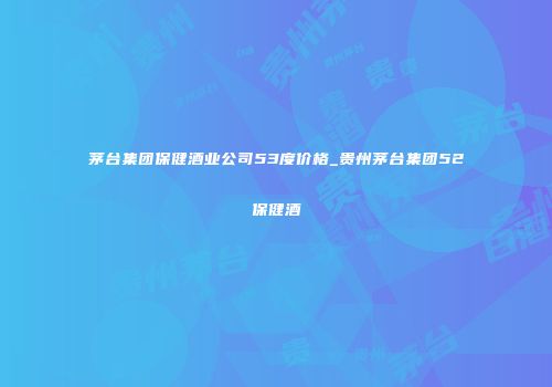 茅台集团保健酒业公司53度价格_贵州茅台集团52保健酒