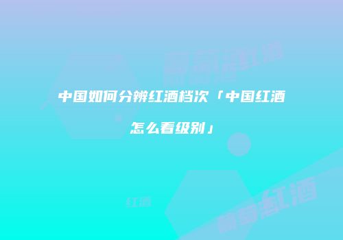 中国如何分辨红酒档次「中国红酒怎么看级别」