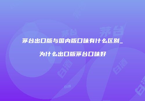 茅台出口版与国内版口味有什么区别_为什么出口版茅台口味好