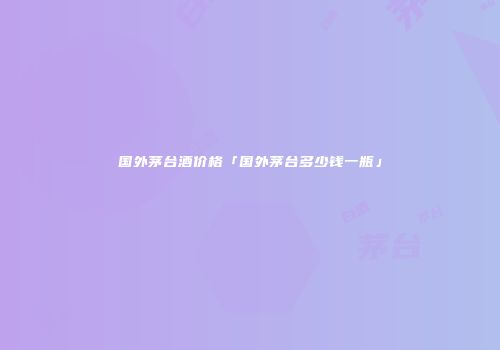 国外茅台酒价格「国外茅台多少钱一瓶」