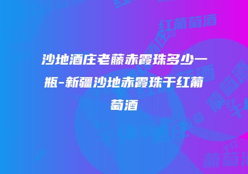 沙地酒庄老藤赤霞珠多少一瓶-新疆沙地赤霞珠干红葡萄酒